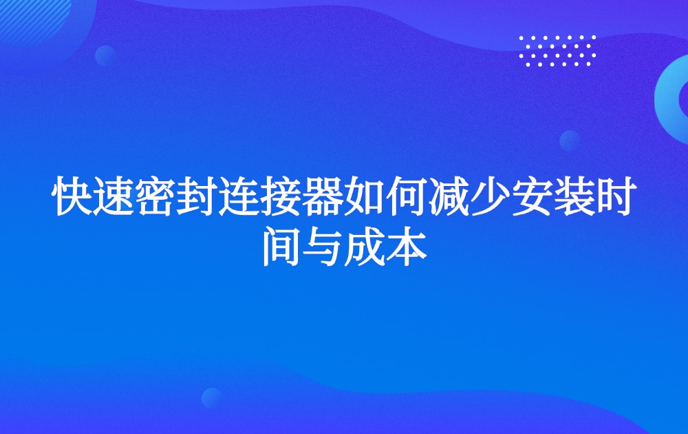 快速密封連接器如何減少安裝時(shí)間與成本